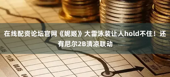 在线配资论坛官网《妮姬》大雷泳装让人hold不住！还有尼尔2B清凉联动
