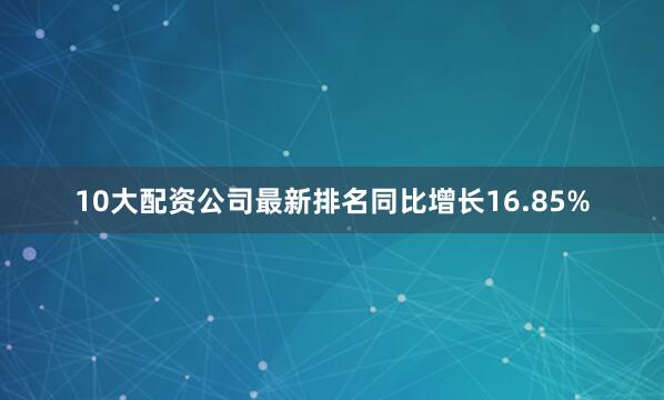 10大配资公司最新排名同比增长16.85%