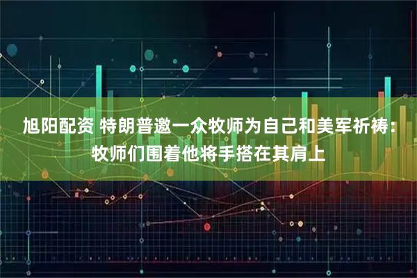 旭阳配资 特朗普邀一众牧师为自己和美军祈祷：牧师们围着他将手搭在其肩上