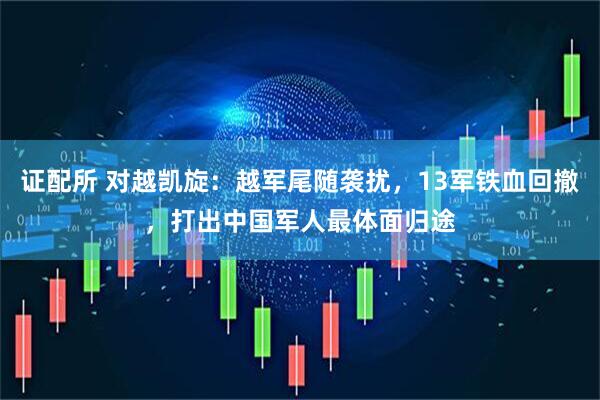 证配所 对越凯旋：越军尾随袭扰，13军铁血回撤，打出中国军人最体面归途