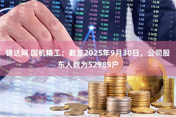 锦达网 国机精工：截至2025年9月30日，公司股东人数为52989户