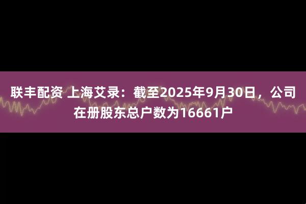 联丰配资 上海艾录：截至2025年9月30日，公司在册股东总户数为16661户