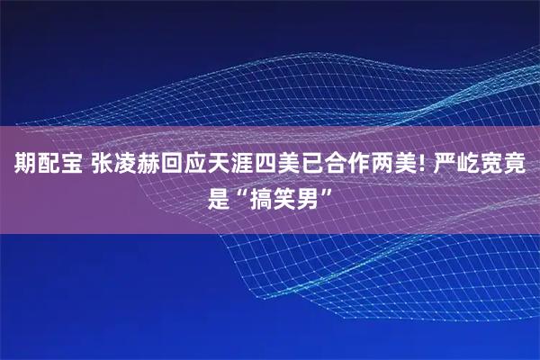 期配宝 张凌赫回应天涯四美已合作两美! 严屹宽竟是“搞笑男”