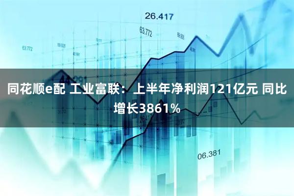 同花顺e配 工业富联：上半年净利润121亿元 同比增长3861%