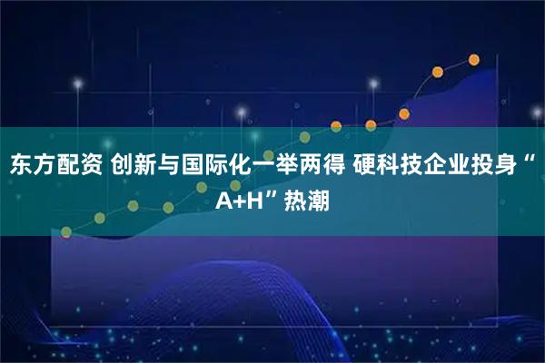 东方配资 创新与国际化一举两得 硬科技企业投身“A+H”热潮