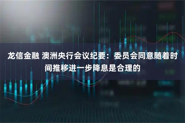 龙信金融 澳洲央行会议纪要：委员会同意随着时间推移进一步降息是合理的
