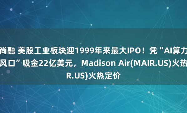 尚融 美股工业板块迎1999年来最大IPO！凭“AI算力冷却风口”吸金22亿美元，Madison Air(MAIR.US)火热定价