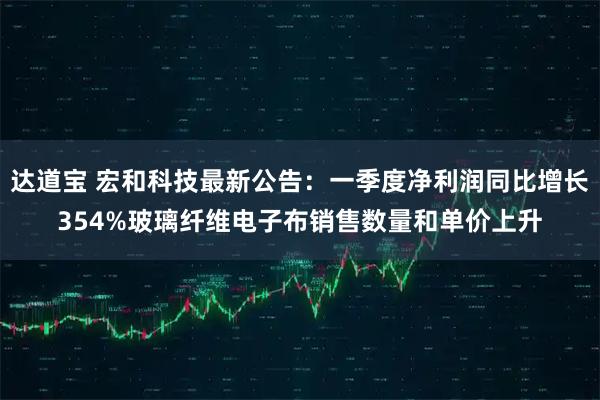 达道宝 宏和科技最新公告：一季度净利润同比增长354%玻璃纤维电子布销售数量和单价上升