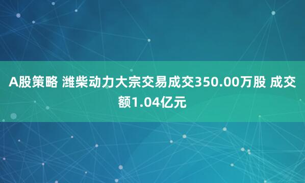 A股策略 潍柴动力大宗交易成交350.00万股 成交额1.04亿元