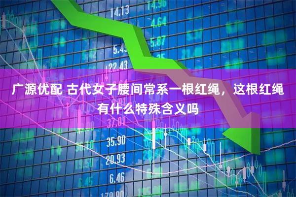 广源优配 古代女子腰间常系一根红绳,这根红绳有什么特殊含义吗