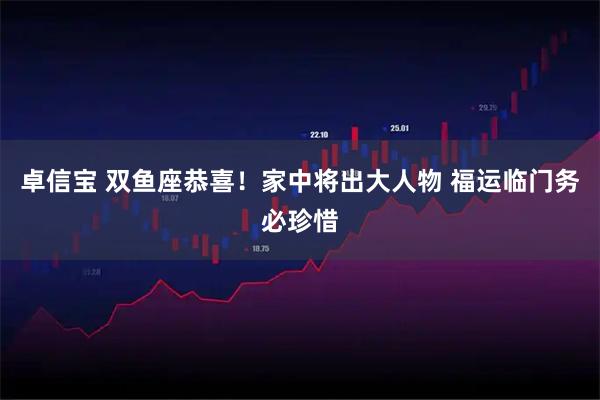 卓信宝 双鱼座恭喜!家中将出大人物 福运临门务必珍惜