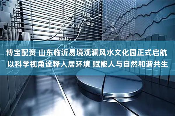博宝配资 山东临沂易境观澜风水文化园正式启航 以科学视角诠释人居环境 赋能人与自然和谐共生
