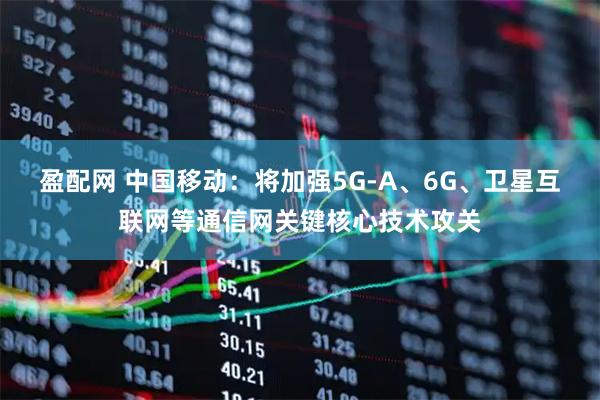 盈配网 中国移动：将加强5G-A、6G、卫星互联网等通信网关键核心技术攻关