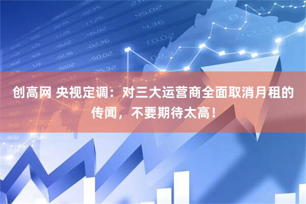 创高网 央视定调:对三大运营商全面取消月租的传闻,不要期待太高!