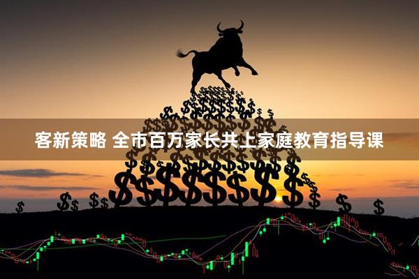 客新策略 全市百万家长共上家庭教育指导课