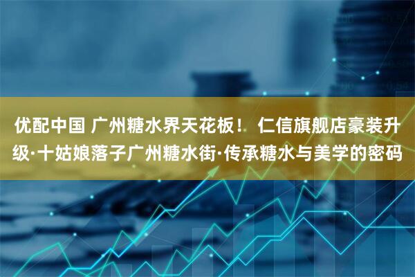 优配中国 广州糖水界天花板! 仁信旗舰店豪装升级·十姑娘落子广州糖水街·传承糖水与美学的密码