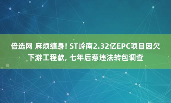 倍选网 麻烦缠身! ST岭南2.32亿EPC项目因欠下游工程款, 七年后惹违法转包调查