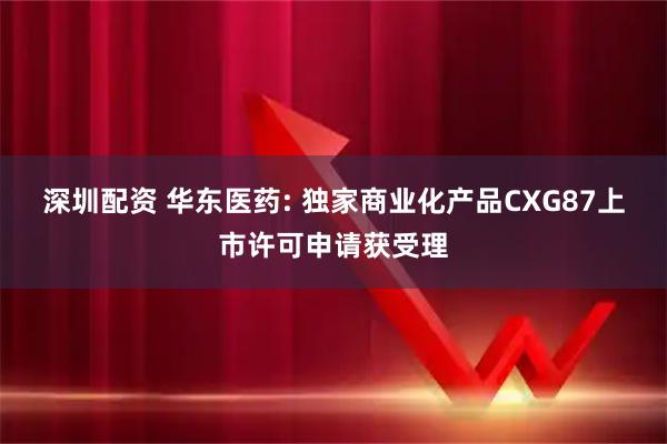 深圳配资 华东医药: 独家商业化产品CXG87上市许可申请获受理