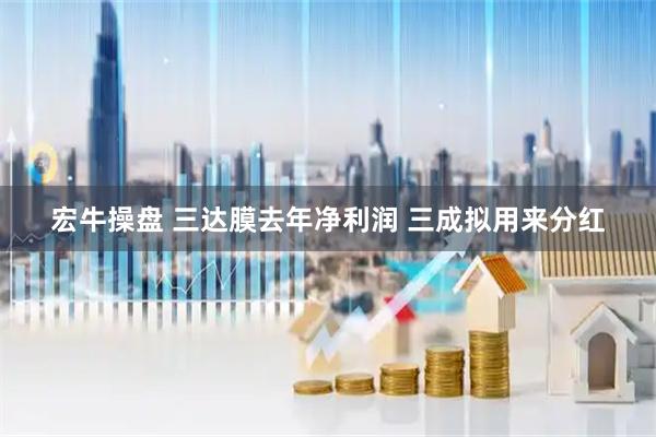 宏牛操盘 三达膜去年净利润 三成拟用来分红