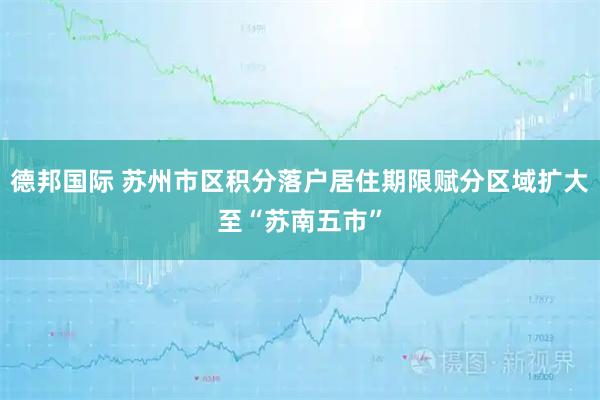 德邦国际 苏州市区积分落户居住期限赋分区域扩大至“苏南五市”