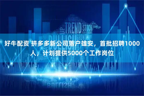 好牛配资 拼多多新公司落户雄安，首批招聘1000人，计划提供5000个工作岗位