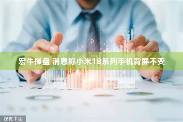 宏牛操盘 消息称小米18系列手机背屏不变