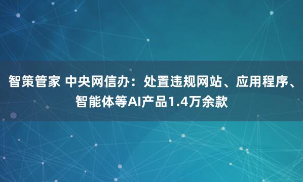 智策管家 中央网信办:处置违规网站、应用程序、智能体等AI产品1.4万余款