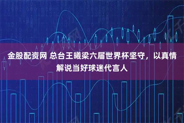 金股配资网 总台王曦梁六届世界杯坚守，以真情解说当好球迷代言人