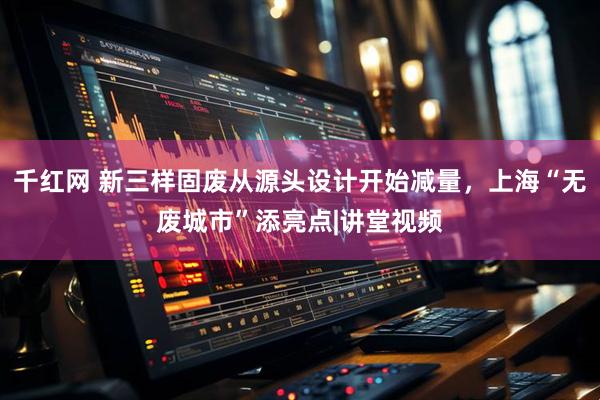 千红网 新三样固废从源头设计开始减量，上海“无废城市”添亮点|讲堂视频
